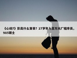 《心动7》彭高什么背景？27岁年入百万大厂程序员，985硕士