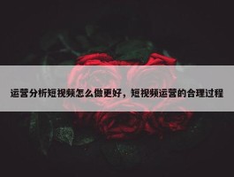 运营分析短视频怎么做更好，短视频运营的合理过程