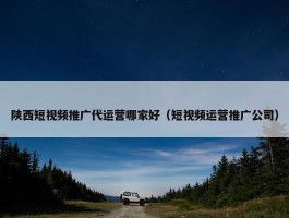 陕西短视频推广代运营哪家好（短视频运营推广公司）