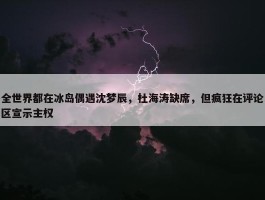 全世界都在冰岛偶遇沈梦辰，杜海涛缺席，但疯狂在评论区宣示主权