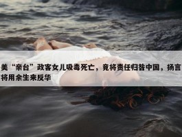 美“亲台”政客女儿吸毒死亡，竟将责任归咎中国，扬言将用余生来反华