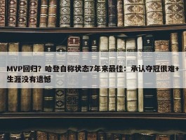 MVP回归？哈登自称状态7年来最佳：承认夺冠很难+生涯没有遗憾