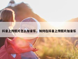 抖音上传照片怎么加音乐，如何在抖音上传照片加音乐