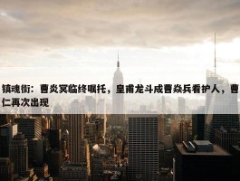 镇魂街：曹炎冥临终嘱托，皇甫龙斗成曹焱兵看护人，曹仁再次出现