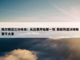 梅尔顿谈三分绝杀：从比赛开始那一刻 我就预感沃特斯要干大事