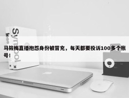 马筱梅直播抱怨身份被冒充，每天都要投诉100多个账号！