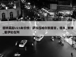 德转英超U23身价榜：萨卡压帕尔默居首，格瓦_索博_霍伊伦在列