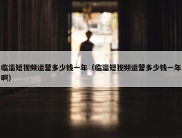 临淄短视频运营多少钱一年（临淄短视频运营多少钱一年啊）