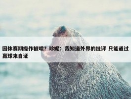 因休赛期操作被喷？珍妮：我知道外界的批评 只能通过赢球来自证