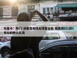 乌度卡：阿门-汤普森有球无球皆全能 他是我们1到5号位的救火队员