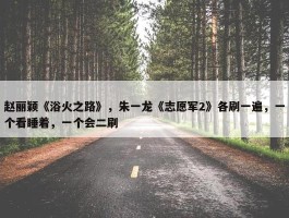 赵丽颖《浴火之路》，朱一龙《志愿军2》各刷一遍，一个看睡着，一个会二刷