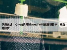 伊藤美诚：心中的乒乓球GOAT小时候是张怡宁，现在是陈梦