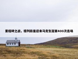 里程碑之战，格列兹曼迎来马竞生涯第400次出场