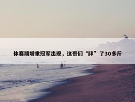 休赛期增重冠军出现，这哥们“胖”了30多斤