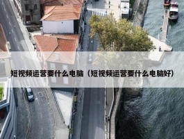 短视频运营要什么电脑（短视频运营要什么电脑好）