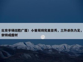 北京半场狂胜广厦！小曾周琦完美首秀，三外杀伤力足，奈特成废材