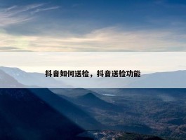 抖音如何送检，抖音送检功能