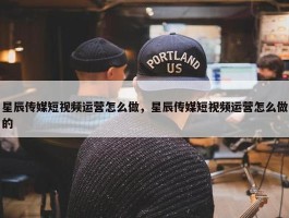 星辰传媒短视频运营怎么做，星辰传媒短视频运营怎么做的