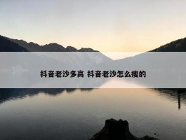 抖音老沙多高 抖音老沙怎么瘦的