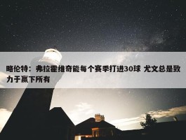 略伦特：弗拉霍维奇能每个赛季打进30球 尤文总是致力于赢下所有