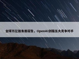 全球万亿独角兽诞生，OpenAI剑指五大竞争对手