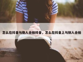 怎么在抖音与他人合拍抖音，怎么在抖音上与别人合拍