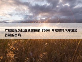 广船国际为比亚迪建造的 7000 车双燃料汽车滚装首制船出坞