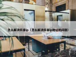 怎么解决抖音ip（怎么解决抖音ip地址的问题）