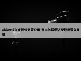 湖南怎样做短视频运营公司 湖南怎样做短视频运营公司呢