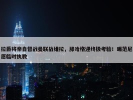 拉爵将亲自督战曼联战维拉，滕哈格迎终极考验！曝范尼愿临时执教