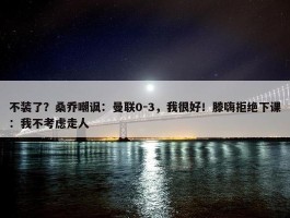 不装了？桑乔嘲讽：曼联0-3，我很好！滕嗨拒绝下课：我不考虑走人