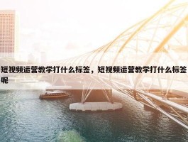 短视频运营教学打什么标签，短视频运营教学打什么标签呢