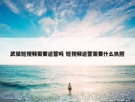 武侯短视频需要运营吗 短视频运营需要什么执照