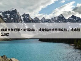 和吴京争冠军？时隔4年，成龙新片杀回国庆档，成本超2.5亿