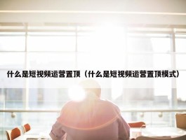 什么是短视频运营置顶（什么是短视频运营置顶模式）