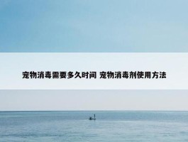 宠物消毒需要多久时间 宠物消毒剂使用方法