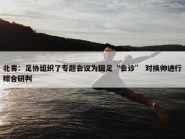 北青：足协组织了专题会议为国足“会诊” 对换帅进行综合研判