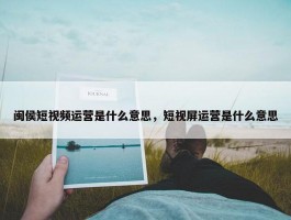 闽侯短视频运营是什么意思，短视屏运营是什么意思