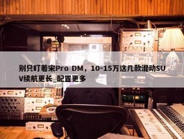 别只盯着宋Pro DM，10-15万这几款混动SUV续航更长_配置更多