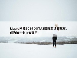 Liquid问鼎2024DOTA2国际邀请赛冠军，成为第三支TI双冠王