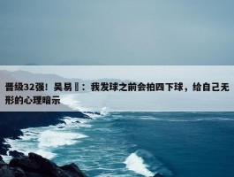 晋级32强！吴易昺：我发球之前会拍四下球，给自己无形的心理暗示