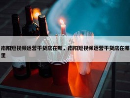 南阳短视频运营干货店在哪，南阳短视频运营干货店在哪里