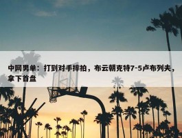 中网男单：打到对手摔拍，布云朝克特7-5卢布列夫，拿下首盘