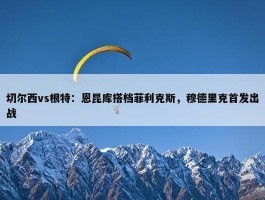 切尔西vs根特：恩昆库搭档菲利克斯，穆德里克首发出战