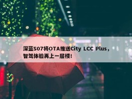 深蓝S07将OTA推送City LCC Plus，智驾体验再上一层楼！