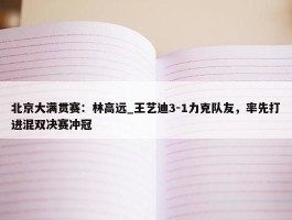 北京大满贯赛：林高远_王艺迪3-1力克队友，率先打进混双决赛冲冠