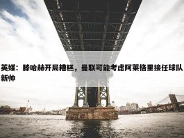 英媒：滕哈赫开局糟糕，曼联可能考虑阿莱格里接任球队新帅