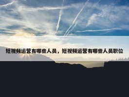 短视频运营有哪些人员，短视频运营有哪些人员职位