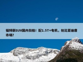 福特新SUV国内街拍！配1.5T+电机，抢比亚迪唐市场？