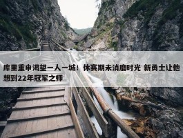 库里重申渴望一人一城！休赛期未消磨时光 新勇士让他想到22年冠军之师